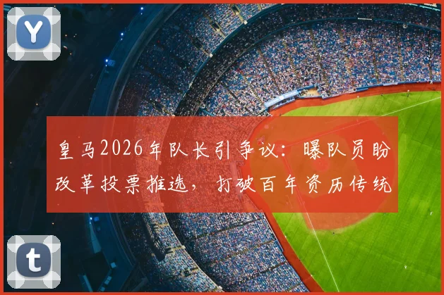 皇马2026年队长引争议:曝队员盼改革投票推选,打破百年资历传统,纳乔之后谁是继任者?