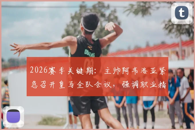 2026赛季关键期：主帅阿韦洛亚紧急召开皇马全队会议，强调职业精神与团队凝聚力