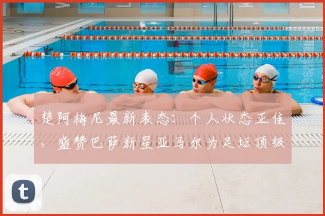 楚阿梅尼最新表态：个人状态正佳，盛赞巴萨新星亚马尔为足坛顶级球员之一，引发2026世界杯展望