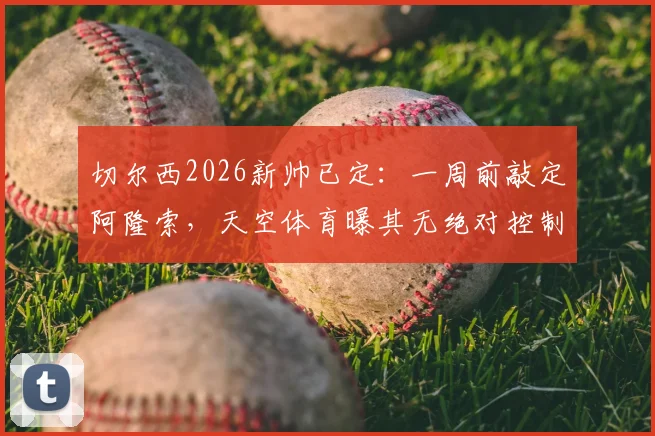 切尔西2026新帅已定：一周前敲定阿隆索，天空体育曝其无绝对控制权，合同细节引关注