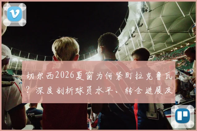 切尔西2026夏窗为何紧盯拉克鲁瓦?深度剖析球员水平、转会进展及对后防线的补强意义