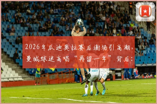 2026年瓜迪奥拉赛后谢场引高潮,曼城球迷高唱“再留一年”背后:详解瓜帅续约关键与曼城未来规划