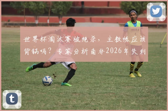 世界杯淘汰赛被绝杀,主教练应该背锅吗?专家分析南非2026年失利真实原因