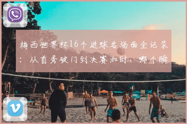 梅西世界杯16个进球名场面全记录:从首秀破门到决赛加时,哪个瞬间让你热泪盈眶?