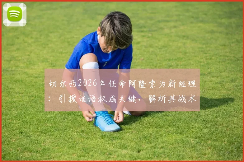 切尔西2026年任命阿隆索为新经理：引援话语权成关键，解析其战术风格与球队重建挑战