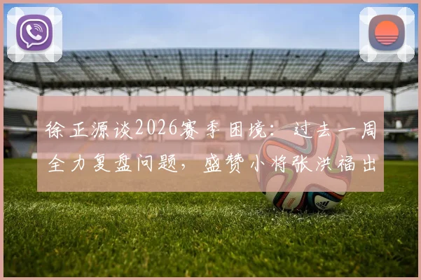 徐正源谈2026赛季困境:过去一周全力复盘问题,盛赞小将张洪福出色发挥