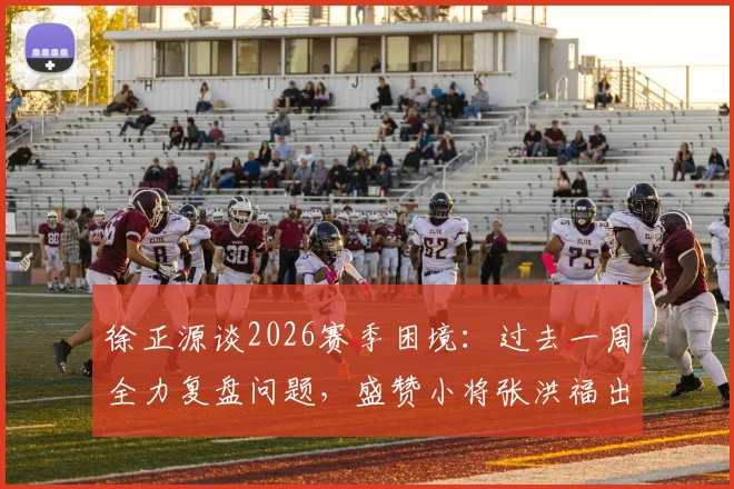 徐正源谈2026赛季困境：过去一周全力复盘问题，盛赞小将张洪福出色发挥