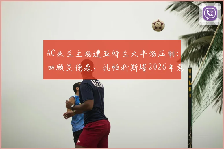 AC米兰主场遭亚特兰大半场压制:回顾艾德森、扎帕科斯塔2026年意甲的破门瞬间与战术分析
