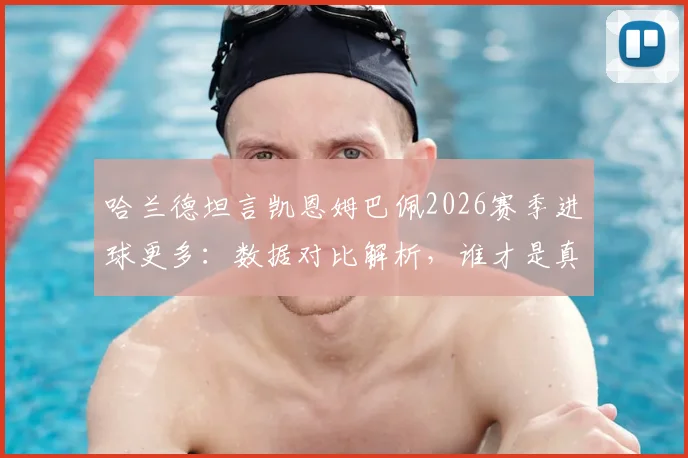 哈兰德坦言凯恩姆巴佩2026赛季进球更多:数据对比解析,谁才是真正的第一射手?