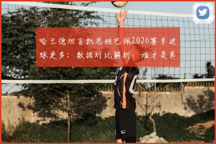哈兰德坦言凯恩姆巴佩2026赛季进球更多：数据对比解析，谁才是真正的第一射手？