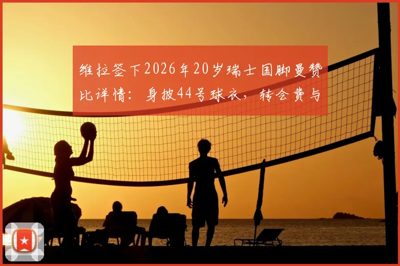 维拉签下2026年20岁瑞士国脚曼赞比详情：身披44号球衣，转会费与合同年限深度解读