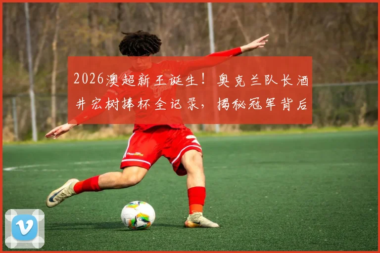 2026澳超新王诞生!奥克兰队长酒井宏树捧杯全记录,揭秘冠军背后的征程