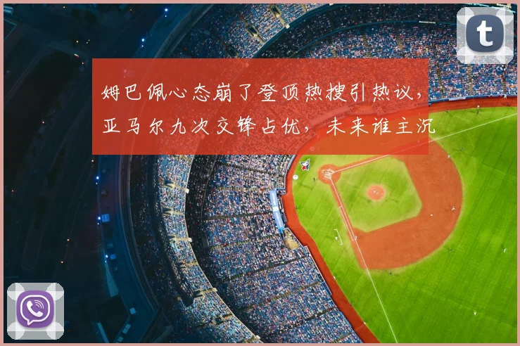 姆巴佩心态崩了登顶热搜引热议,亚马尔九次交锋占优,未来谁主沉浮?深入对比分析