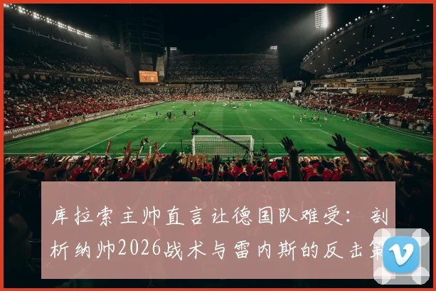 库拉索主帅直言让德国队难受：剖析纳帅2026战术与雷内斯的反击策略