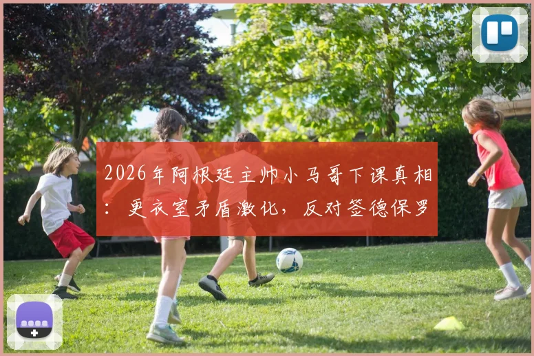 2026年阿根廷主帅小马哥下课真相:更衣室矛盾激化,反对签德保罗续约苏牙成导火索