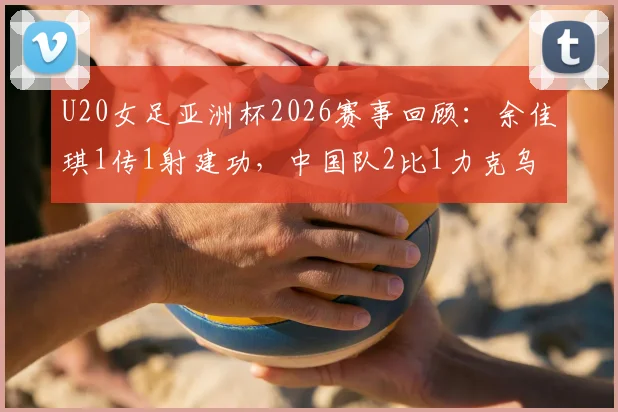 U20女足亚洲杯2026赛事回顾：余佳琪1传1射建功，中国队2比1力克乌兹别克斯坦挺进半决赛