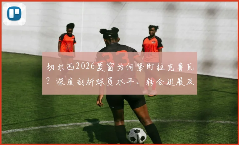 切尔西2026夏窗为何紧盯拉克鲁瓦？深度剖析球员水平、转会进展及对后防线的补强意义
