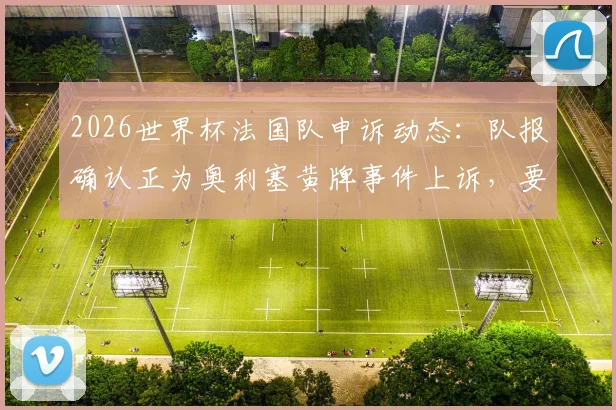 2026世界杯法国队申诉动态：队报确认正为奥利塞黄牌事件上诉，要求取消对阵巴拉圭争议判罚