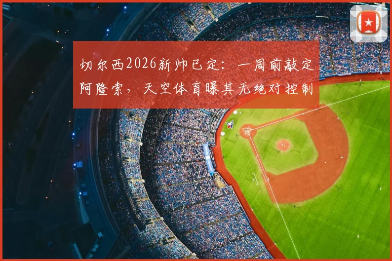 切尔西2026新帅已定:一周前敲定阿隆索,天空体育曝其无绝对控制权,合同细节引关注