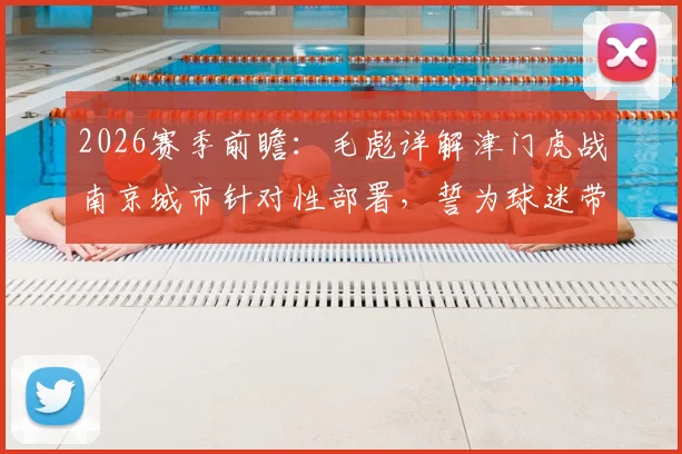 2026赛季前瞻:毛彪详解津门虎战南京城市针对性部署,誓为球迷带来快乐足球