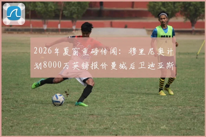 2026年夏窗重磅传闻:穆里尼奥计划8000万英镑报价曼城后卫迪亚斯,转会动态深度追踪