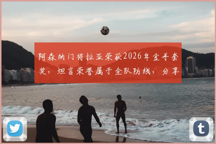 阿森纳门将拉亚荣获2026年金手套奖，坦言荣誉属于全队防线，分享顶级门将的成功秘诀与团队价值