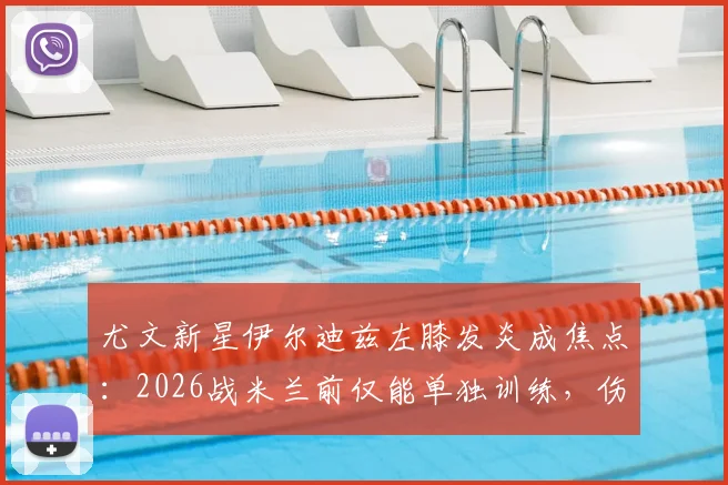 尤文新星伊尔迪兹左膝发炎成焦点:2026战米兰前仅能单独训练,伤情解析与比赛影响前瞻